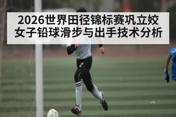 2026世界田径锦标赛巩立姣女子铅球滑步与出手技术分析