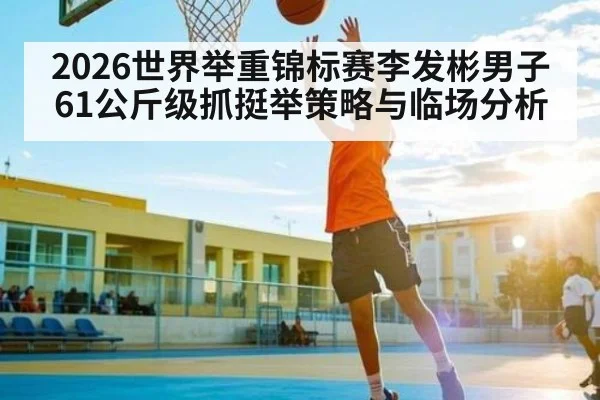 2026世界举重锦标赛李发彬男子61公斤级抓挺举策略与临场分析